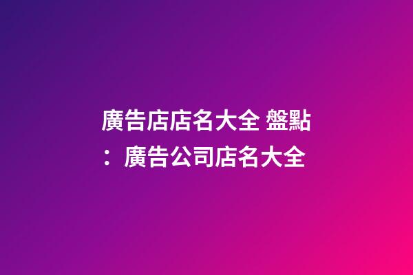 廣告店店名大全 盤點：廣告公司店名大全-第1張-公司起名-玄機派